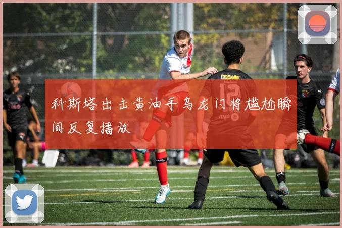 科斯塔出击黄油手乌龙门将尴尬瞬间反复播放