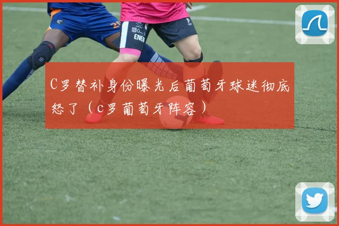C罗替补身份曝光后葡萄牙球迷彻底怒了（c罗葡萄牙阵容）